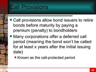 Call Provisions Call provisions allow bond issuers to retire bonds before maturity by paying a premium (penalty) to bondholders Many corporations offer a deferred call period (meaning the bond won’t be called for at least x years after the initial issuing date) Known as the call-protected period 