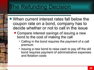 The Refunding Decision When current interest rates fall below the coupon rate on a bond, company has to decide whether or not to call in the issue Compare interest savings of issuing a new bond to the cost of making the call  Calling in the bond requires the payment of a call premium Issuing a new bond to raise cash to pay off the old bond requires payment of administrative expenses and flotation costs 