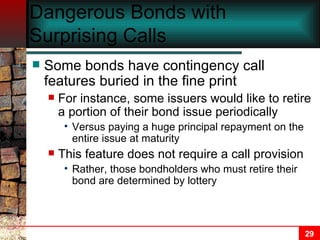 Dangerous Bonds with Surprising Calls Some bonds have contingency call features buried in the fine print For instance, some issuers would like to retire a portion of their bond issue periodically Versus paying a huge principal repayment on the entire issue at maturity This feature does not require a call provision Rather, those bondholders who must retire their bond are determined by lottery 