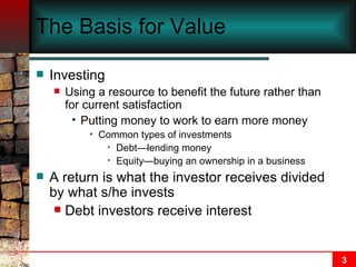 The Basis for Value Investing Using a resource to benefit the future rather than for current satisfaction Putting money to work to earn more money Common types of investments Debt—lending money Equity—buying an ownership in a business A return is what the investor receives divided by what s/he invests Debt investors receive interest 