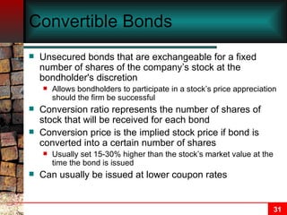 Convertible Bonds Unsecured bonds that are exchangeable for a fixed number of shares of the company’s stock at the bondholder's discretion Allows bondholders to participate in a stock’s price appreciation should the firm be successful Conversion ratio represents the number of shares of stock that will be received for each bond Conversion price is the implied stock price if bond is converted into a certain number of shares Usually set 15-30% higher than the stock’s market value at the time the bond is issued Can usually be issued at lower coupon rates 