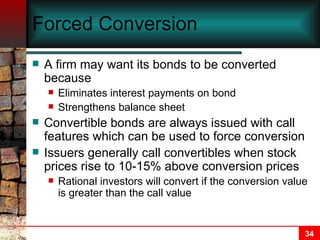 Forced Conversion A firm may want its bonds to be converted because Eliminates interest payments on bond Strengthens balance sheet Convertible bonds are always issued with call features which can be used to force conversion Issuers generally call convertibles when stock prices rise to 10-15% above conversion prices Rational investors will convert if the conversion value is greater than the call value 