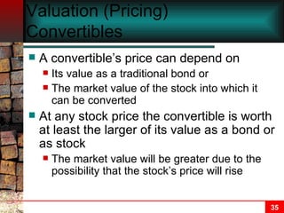 Valuation (Pricing) Convertibles A convertible’s price can depend on  Its value as a traditional bond or  The market value of the stock into which it can be converted At any stock price the convertible is worth at least the larger of its value as a bond or as stock The market value will be greater due to the possibility that the stock’s price will rise 