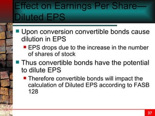 Effect on Earnings Per Share—Diluted EPS Upon conversion convertible bonds cause dilution in EPS EPS drops due to the increase in the number of shares of stock Thus convertible bonds have the potential to dilute EPS Therefore convertible bonds will impact the calculation of Diluted EPS according to FASB 128 
