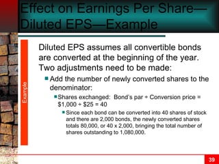 Effect on Earnings Per Share—Diluted EPS—Example Example Diluted EPS assumes all convertible bonds are converted at the beginning of the year.  Two adjustments need to be made: Add the number of newly converted shares to the denominator: Shares exchanged:  Bond’s par  ÷ Conversion price = $1,000 ÷ $25 = 40 Since each bond can be converted into 40 shares of stock and there are 2,000 bonds, the newly converted shares totals 80,000, or 40 x 2,000, bringing the total number of shares outstanding to 1,080,000. 