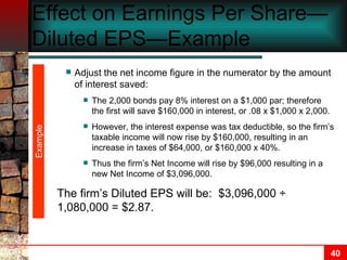 Effect on Earnings Per Share—Diluted EPS—Example Adjust the net income figure in the numerator by the amount of interest saved: The 2,000 bonds pay 8% interest on a $1,000 par; therefore the first will save $160,000 in interest, or .08 x $1,000 x 2,000. However, the interest expense was tax deductible, so the firm’s taxable income will now rise by $160,000, resulting in an increase in taxes of $64,000, or $160,000 x 40%. Thus the firm’s Net Income will rise by $96,000 resulting in a new Net Income of $3,096,000. The firm’s Diluted EPS will be:  $3,096,000 ÷ 1,080,000 = $2.87. Example 