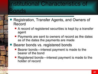 Institutional Characteristics of Bonds Registration, Transfer Agents, and Owners of Record A record of registered securities is kept by a transfer agent Payments are sent to owners of record as the dates as of the dates the payments are made Bearer bonds vs. registered bonds Bearer bonds—interest payment is made to the bearer of the bond Registered bonds—interest payment is made to the holder of record 