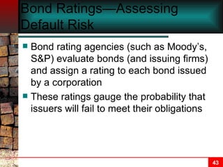 Bond Ratings—Assessing Default Risk Bond rating agencies (such as Moody’s, S&P) evaluate bonds (and issuing firms) and assign a rating to each bond issued by a corporation These ratings gauge the probability that issuers will fail to meet their obligations 