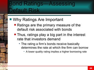 Bond Ratings—Assessing Default Risk Why Ratings Are Important Ratings are the primary measure of the default risk associated with bonds Thus, ratings play a big part in the interest rate that investors demand The rating a firm’s bonds receive basically determines the rate at which the firm can borrow A lower quality rating implies a higher borrowing rate 