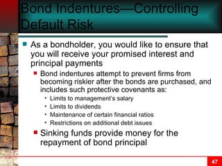 Bond Indentures—Controlling Default Risk As a bondholder, you would like to ensure that you will receive your promised interest and principal payments Bond indentures attempt to prevent firms from becoming riskier after the bonds are purchased, and includes such protective covenants as: Limits to management’s salary Limits to dividends Maintenance of certain financial ratios Restrictions on additional debt issues Sinking funds provide money for the repayment of bond principal 