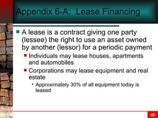 Appendix 6-A:  Lease Financing A lease is a contract giving one party (lessee) the right to use an asset owned by another (lessor) for a periodic payment Individuals may lease houses, apartments and automobiles Corporations may lease equipment and real estate Approximately 30% of all equipment today is leased 