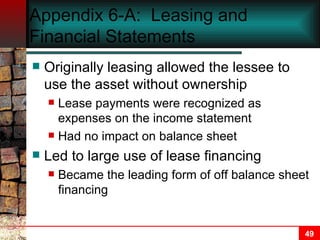 Appendix 6-A:  Leasing and Financial Statements Originally leasing allowed the lessee to use the asset without ownership Lease payments were recognized as expenses on the income statement Had no impact on balance sheet Led to large use of lease financing Became the leading form of off balance sheet financing 