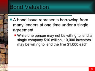 Bond Valuation A bond issue represents borrowing from many lenders at one time under a single agreement While one person may not be willing to lend a single company $10 million, 10,000 investors may be willing to lend the firm $1,000 each 