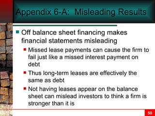 Appendix 6-A:  Misleading Results Off balance sheet financing makes financial statements misleading Missed lease payments can cause the firm to fail just like a missed interest payment on debt Thus long-term leases are effectively the same as debt Not having leases appear on the balance sheet can mislead investors to think a firm is stronger than it is 