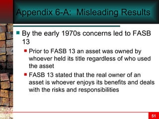 Appendix 6-A:  Misleading Results By the early 1970s concerns led to FASB 13 Prior to FASB 13 an asset was owned by whoever held its title regardless of who used the asset FASB 13 stated that the real owner of an asset is whoever enjoys its benefits and deals with the risks and responsibilities 