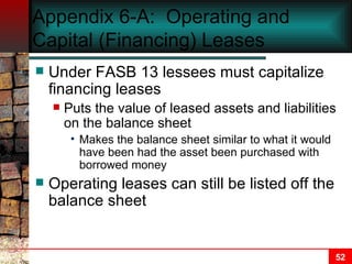 Appendix 6-A:  Operating and Capital (Financing) Leases Under FASB 13 lessees must capitalize financing leases Puts the value of leased assets and liabilities on the balance sheet Makes the balance sheet similar to what it would have been had the asset been purchased with borrowed money Operating leases can still be listed off the balance sheet 