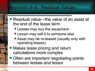 Appendix 6-A:  Residual Values Residual value—the value of an asset at the end of the lease term Lessee may buy the equipment Lessor may sell it to someone else Asset may be re-leased (usually only with operating leases) Makes lease pricing and return calculations more complex Often are important negotiating points between lessee and lessor 