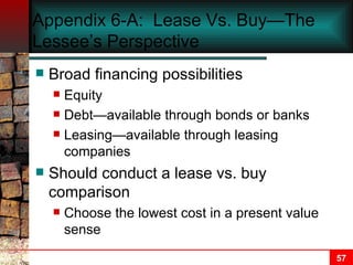 Appendix 6-A:  Lease Vs. Buy—The Lessee’s Perspective Broad financing possibilities Equity Debt—available through bonds or banks Leasing—available through leasing companies Should conduct a lease vs. buy comparison Choose the lowest cost in a present value sense 