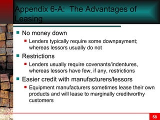 Appendix 6-A:  The Advantages of Leasing No money down Lenders typically require some downpayment; whereas lessors usually do not Restrictions Lenders usually require covenants/indentures, whereas lessors have few, if any, restrictions Easier credit with manufacturers/lessors Equipment manufacturers sometimes lease their own products and will lease to marginally creditworthy customers 