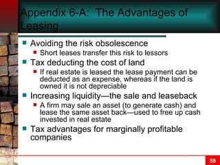 Appendix 6-A:  The Advantages of Leasing Avoiding the risk obsolescence Short leases transfer this risk to lessors Tax deducting the cost of land If real estate is leased the lease payment can be deducted as an expense, whereas if the land is owned it is not depreciable Increasing liquidity—the sale and leaseback A firm may sale an asset (to generate cash) and lease the same asset back—used to free up cash invested in real estate Tax advantages for marginally profitable companies 