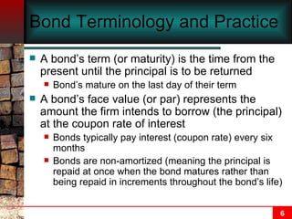 Bond Terminology and Practice A bond’s term (or maturity) is the time from the present until the principal is to be returned Bond’s mature on the last day of their term A bond’s face value (or par) represents the amount the firm intends to borrow (the principal) at the coupon rate of interest Bonds typically pay interest (coupon rate) every six months  Bonds are non-amortized (meaning the principal is repaid at once when the bond matures rather than being repaid in increments throughout the bond’s life) 
