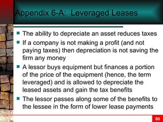 Appendix 6-A:  Leveraged Leases The ability to depreciate an asset reduces taxes If a company is not making a profit (and not paying taxes) then depreciation is not saving the firm any money A lessor buys equipment but finances a portion of the price of the equipment (hence, the term leveraged) and is allowed to depreciate the leased assets and gain the tax benefits The lessor passes along some of the benefits to the lessee in the form of lower lease payments 