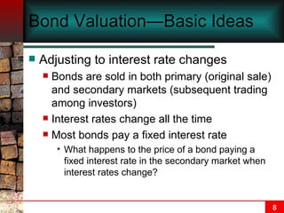 Bond Valuation—Basic Ideas Adjusting to interest rate changes Bonds are sold in both primary (original sale) and secondary markets (subsequent trading among investors) Interest rates change all the time Most bonds pay a fixed interest rate What happens to the price of a bond paying a fixed interest rate in the secondary market when interest rates change? 