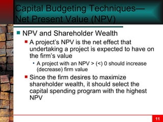 Capital Budgeting Techniques—Net Present Value (NPV) NPV and Shareholder Wealth A project’s NPV is the net effect that undertaking a project is expected to have on the firm’s value A project with an NPV > (<) 0 should increase (decrease) firm value Since the firm desires to maximize shareholder wealth, it should select the capital spending program with the highest NPV 