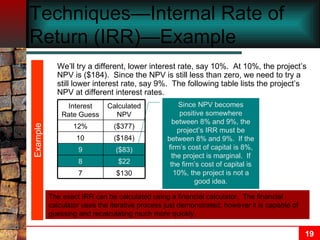 Techniques—Internal Rate of Return (IRR)—Example We’ll try a different, lower interest rate, say 10%.  At 10%, the project’s NPV is ($184).  Since the NPV is still less than zero, we need to try a still lower interest rate, say 9%.  The following table lists the project’s NPV at different interest rates. Example Since NPV becomes positive somewhere between 8% and 9%, the project’s IRR must be between 8% and 9%.  If the firm’s cost of capital is 8%, the project is marginal.  If the firm’s cost of capital is 10%, the project is not a good idea. $130 7 $22 8 ($83) 9 ($184) 10 ($377) 12% Calculated NPV Interest Rate Guess The exact IRR can be calculated using a financial calculator.  The financial calculator uses the iterative process just demonstrated; however it is capable of guessing and recalculating much more quickly. 