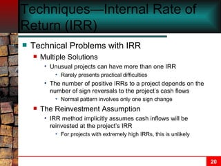 Techniques—Internal Rate of Return (IRR) Technical Problems with IRR Multiple Solutions Unusual projects can have more than one IRR Rarely presents practical difficulties The number of positive IRRs to a project depends on the number of sign reversals to the project’s cash flows Normal pattern involves only one sign change The Reinvestment Assumption IRR method implicitly assumes cash inflows will be reinvested at the project’s IRR For projects with extremely high IRRs, this is unlikely 