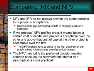 Comparing IRR and NPV NPV and IRR do not always provide the same decision for a project’s acceptance Occasionally give conflicting results in mutually exclusive decisions If two projects’ NPV profiles cross it means below a certain cost of capital one project is acceptable over the other and above that cost of capital the other project is acceptable over the first The NPV profiles have to cross in the first quadrant of the graph, where interest rates are of practical interest The NPV method is the preferred decision-making criterion because the reinvestment interest rate assumption is more practical 