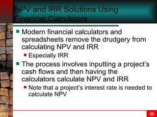 NPV and IRR Solutions Using Financial Calculators Modern financial calculators and spreadsheets remove the drudgery from calculating NPV and IRR Especially IRR The process involves inputting a project’s cash flows and then having the calculators calculate NPV and IRR Note that a project’s interest rate is needed to calculate NPV 