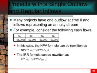 Projects with a Single Outflow and Regular Inflows Many projects have one outflow at time 0 and inflows representing an annuity stream For example, consider the following cash flows In this case, the NPV formula can be rewritten as NPV = C 0  + C[PVFA k, n ] The IRR formula can be rewritten as 0 = C 0  + C[PVFA IRR, n ] $2,000 C 1 ($5,000) C 0 $2,000 C 2 $2,000 C 3 