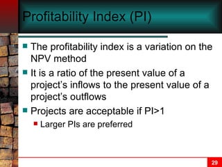 Profitability Index (PI) The profitability index is a variation on the NPV method It is a ratio of the present value of a project’s inflows to the present value of a project’s outflows Projects are acceptable if PI>1 Larger PIs are preferred 