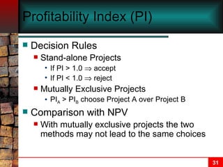 Profitability Index (PI) Decision Rules Stand-alone Projects If PI > 1.0    accept If PI < 1.0    reject Mutually Exclusive Projects PI A  > PI B  choose Project A over Project B Comparison with NPV With mutually exclusive projects the two methods may not lead to the same choices 
