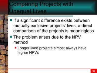 Comparing Projects with Unequal Lives If a significant difference exists between mutually exclusive projects’ lives, a direct comparison of the projects is meaningless The problem arises due to the NPV method Longer lived projects almost always have higher NPVs 