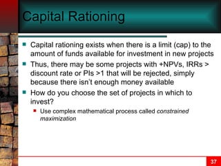 Capital Rationing Capital rationing exists when there is a limit (cap) to the amount of funds available for investment in new projects Thus, there may be some projects with +NPVs, IRRs > discount rate or PIs >1 that will be rejected, simply because there isn’t enough money available How do you choose the set of projects in which to invest? Use complex mathematical process called  constrained maximization 