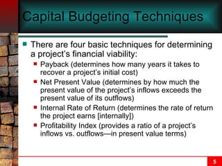 Capital Budgeting Techniques There are four basic techniques for determining a project’s financial viability: Payback (determines how many years it takes to recover a project’s initial cost) Net Present Value (determines by how much the present value of the project’s inflows exceeds the present value of its outflows) Internal Rate of Return (determines the rate of return the project earns [internally]) Profitability Index (provides a ratio of a project’s inflows vs. outflows — in present value terms) 