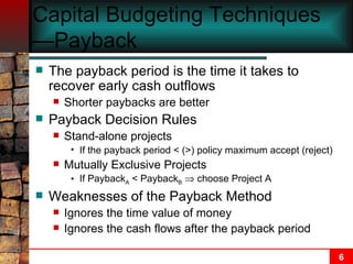 Capital Budgeting Techniques—Payback The payback period is the time it takes to recover early cash outflows Shorter paybacks are better Payback Decision Rules Stand-alone projects If the payback period < (>) policy maximum accept (reject) Mutually Exclusive Projects If Payback A  < Payback B     choose Project A Weaknesses of the Payback Method Ignores the time value of money Ignores the cash flows after the payback period 