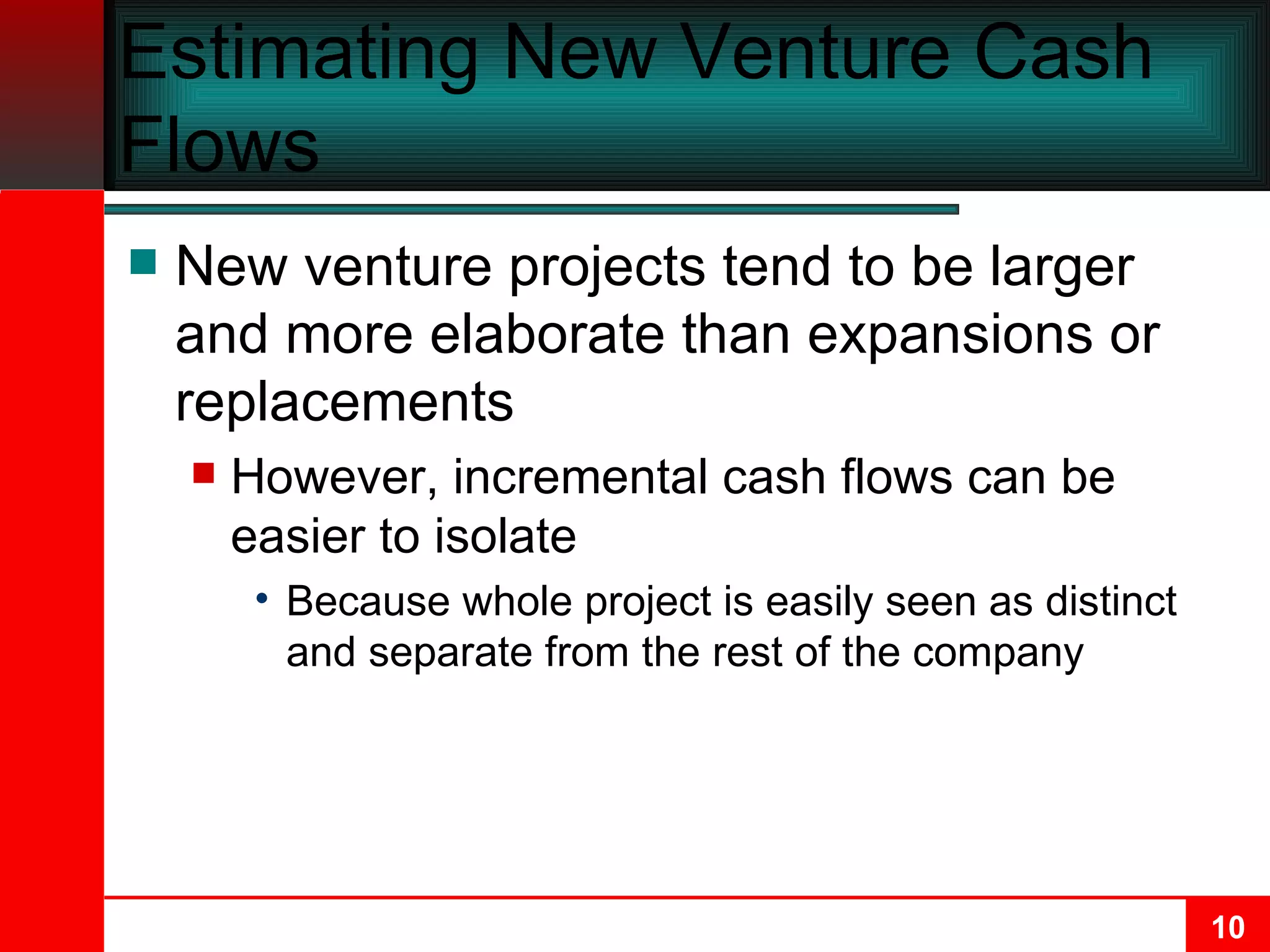 Estimating New Venture Cash Flows New venture projects tend to be larger and more elaborate than expansions or replacements However, incremental cash flows can be easier to isolate Because whole project is easily seen as distinct and separate from the rest of the company 