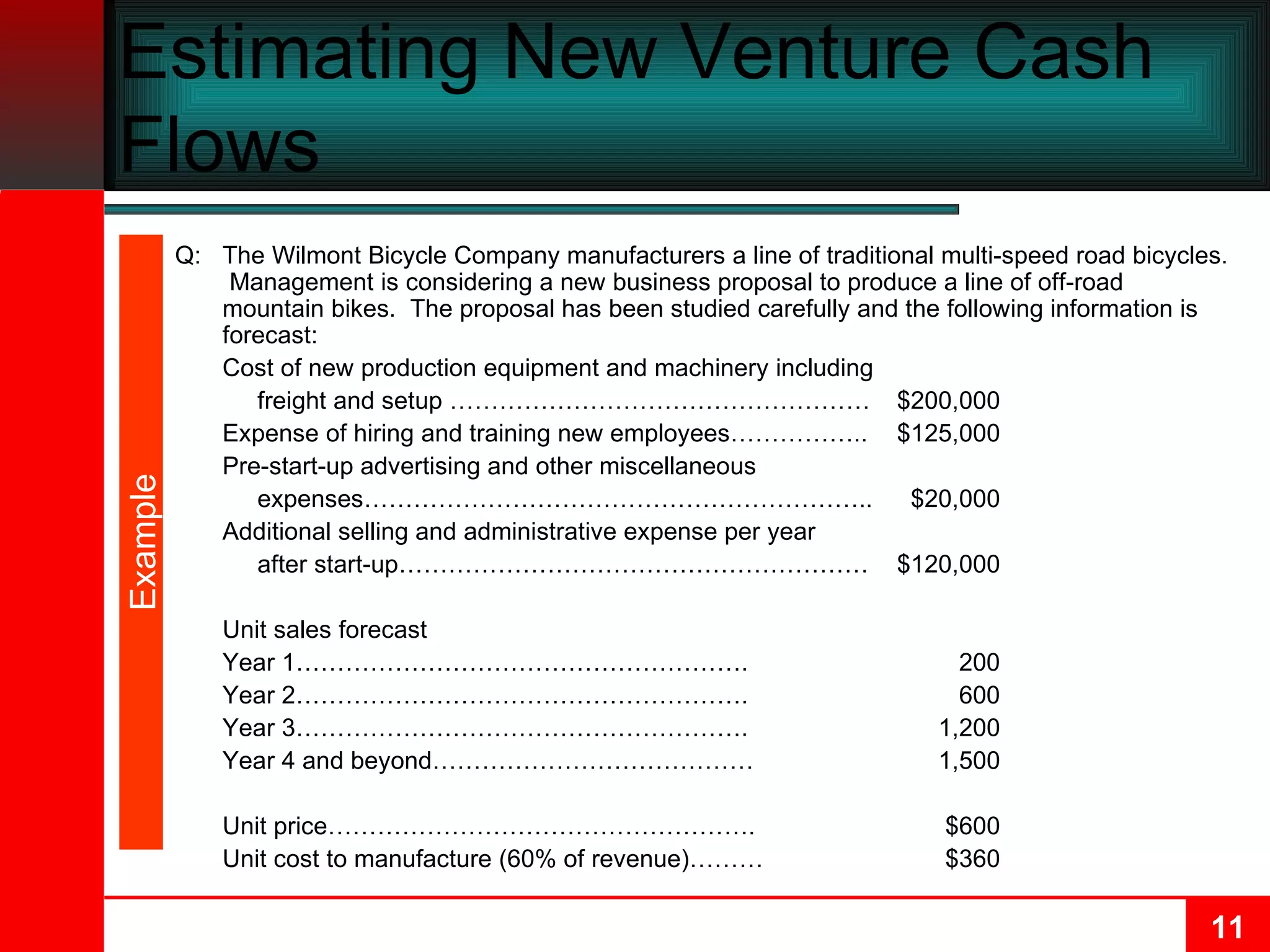 Estimating New Venture Cash Flows Q: The Wilmont Bicycle Company manufacturers a line of traditional multi-speed road bicycles.  Management is considering a new business proposal to produce a line of off-road mountain bikes.  The proposal has been studied carefully and the following information is forecast: Cost of new production equipment and machinery including    freight and setup …………………………………………… $200,000 Expense of hiring and training new employees…………….. $125,000 Pre-start-up advertising and other miscellaneous    expenses…………………………………………………….. $20,000 Additional selling and administrative expense per year    after start-up………………………………………………… $120,000  Unit sales forecast Year 1………………………………………………. 200 Year 2………………………………………………. 600 Year 3………………………………………………. 1,200 Year 4 and beyond………………………………… 1,500 Unit price……………………………………………. $600 Unit cost to manufacture (60% of revenue)……… $360 Example 