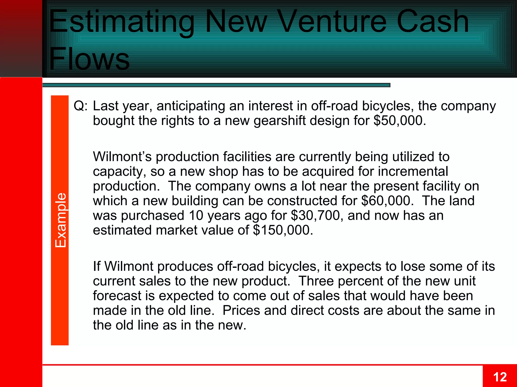 Estimating New Venture Cash Flows Q: Last year, anticipating an interest in off-road bicycles, the company bought the rights to a new gearshift design for $50,000. Wilmont’s production facilities are currently being utilized to capacity, so a new shop has to be acquired for incremental production.  The company owns a lot near the present facility on which a new building can be constructed for $60,000.  The land was purchased 10 years ago for $30,700, and now has an estimated market value of $150,000. If Wilmont produces off-road bicycles, it expects to lose some of its current sales to the new product.  Three percent of the new unit forecast is expected to come out of sales that would have been made in the old line.  Prices and direct costs are about the same in the old line as in the new. Example 