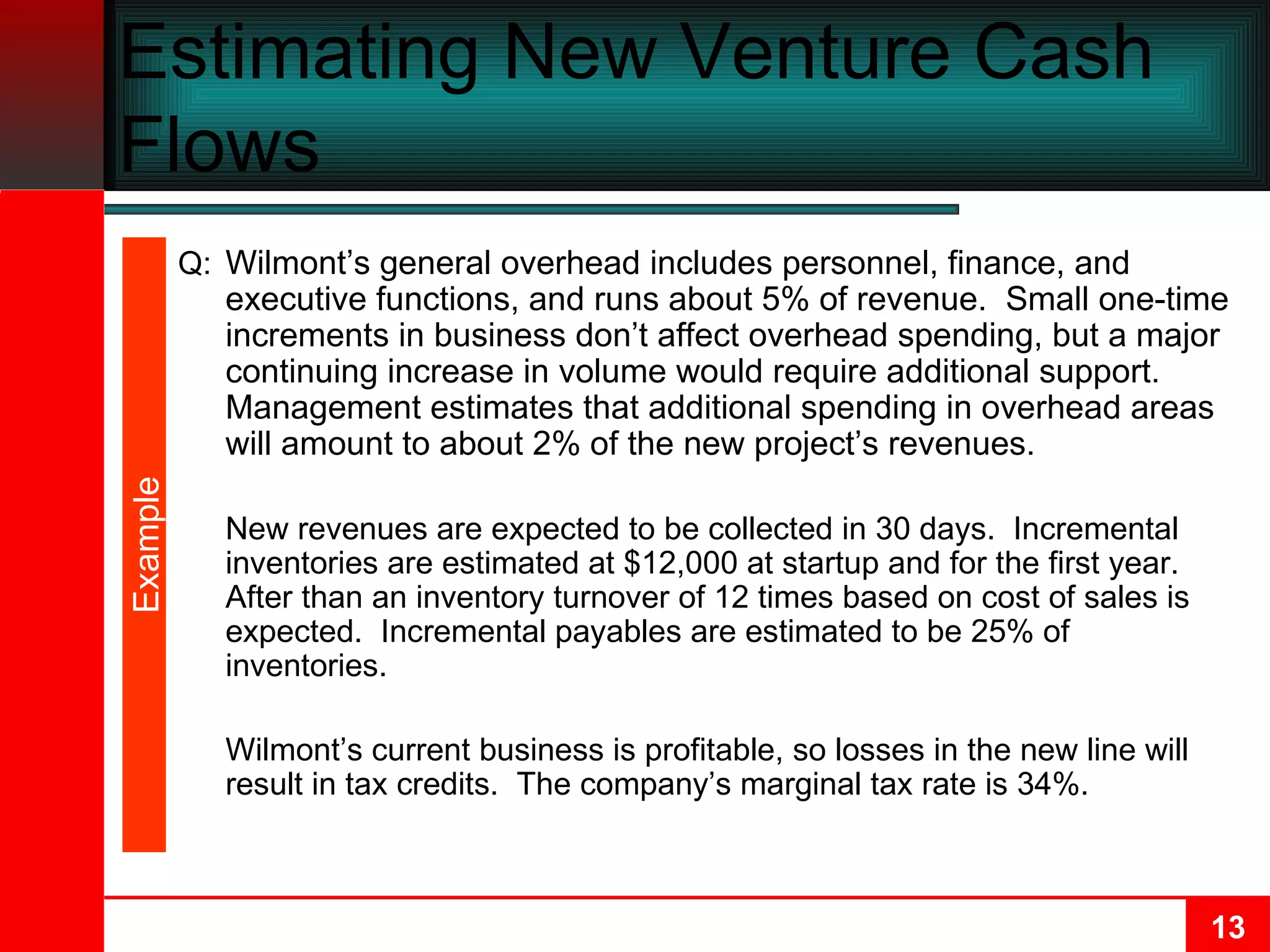 Estimating New Venture Cash Flows Q: Wilmont’s general overhead includes personnel, finance, and executive functions, and runs about 5% of revenue.  Small one-time increments in business don’t affect overhead spending, but a major continuing increase in volume would require additional support.  Management estimates that additional spending in overhead areas will amount to about 2% of the new project’s revenues. New revenues are expected to be collected in 30 days.  Incremental inventories are estimated at $12,000 at startup and for the first year.  After than an inventory turnover of 12 times based on cost of sales is expected.  Incremental payables are estimated to be 25% of inventories. Wilmont’s current business is profitable, so losses in the new line will result in tax credits.  The company’s marginal tax rate is 34%. Example 