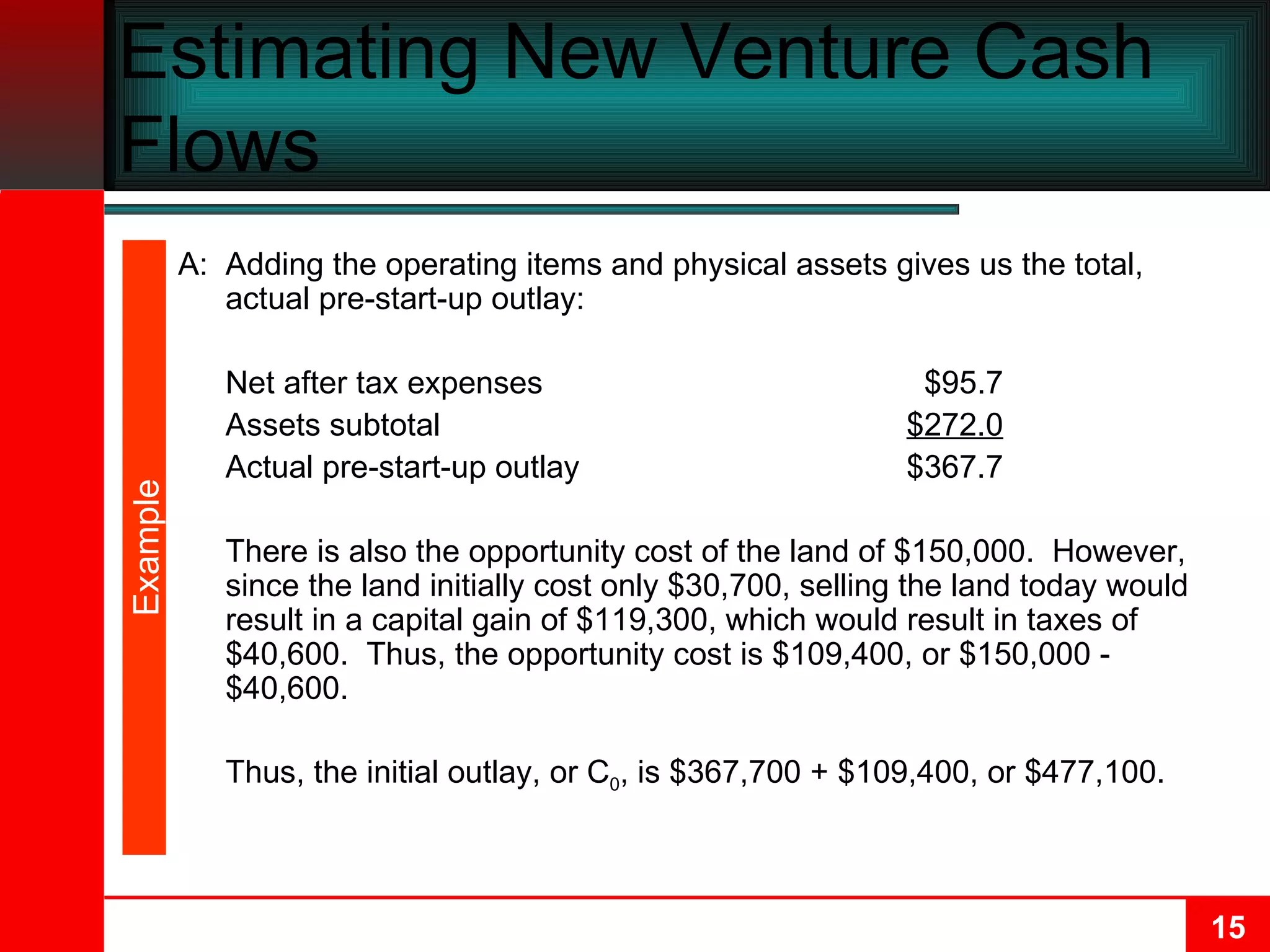 Estimating New Venture Cash Flows A: Adding the operating items and physical assets gives us the total, actual pre-start-up outlay: Net after tax expenses $95.7 Assets subtotal $272.0 Actual pre-start-up outlay $367.7 There is also the opportunity cost of the land of $150,000.  However, since the land initially cost only $30,700, selling the land today would result in a capital gain of $119,300, which would result in taxes of $40,600.  Thus, the opportunity cost is $109,400, or $150,000 - $40,600. Thus, the initial outlay, or C 0 , is $367,700 + $109,400, or $477,100. Example 