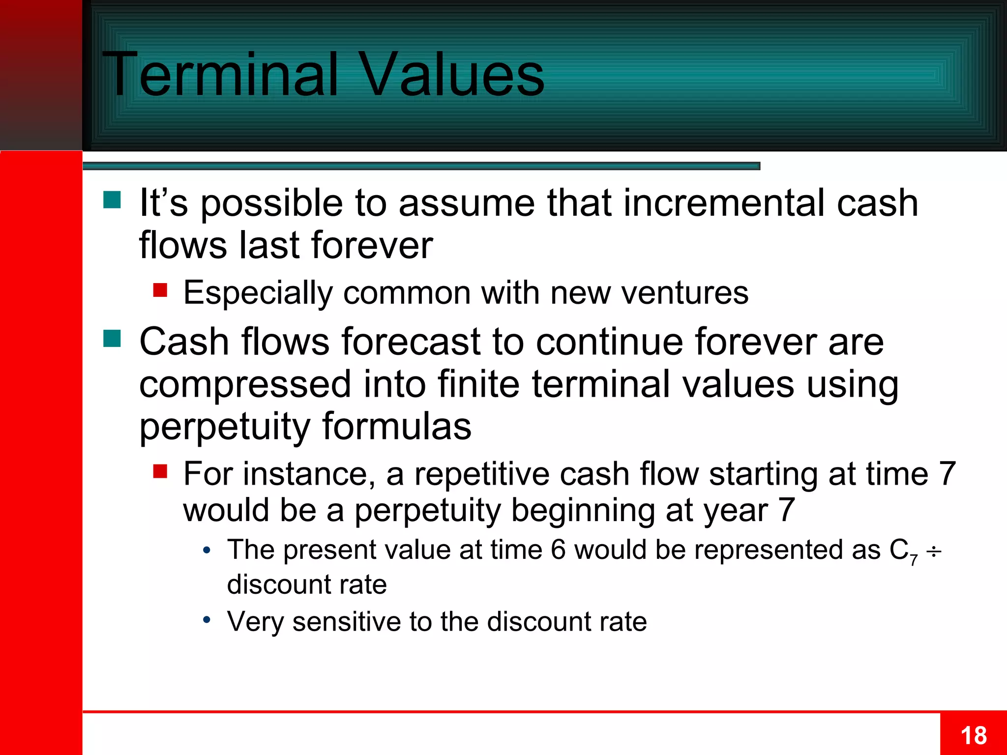 Terminal Values It’s possible to assume that incremental cash flows last forever Especially common with new ventures Cash flows forecast to continue forever are compressed into finite terminal values using perpetuity formulas For instance, a repetitive cash flow starting at time 7 would be a perpetuity beginning at year 7 The present value at time 6 would be represented as C 7     discount rate Very sensitive to the discount rate 