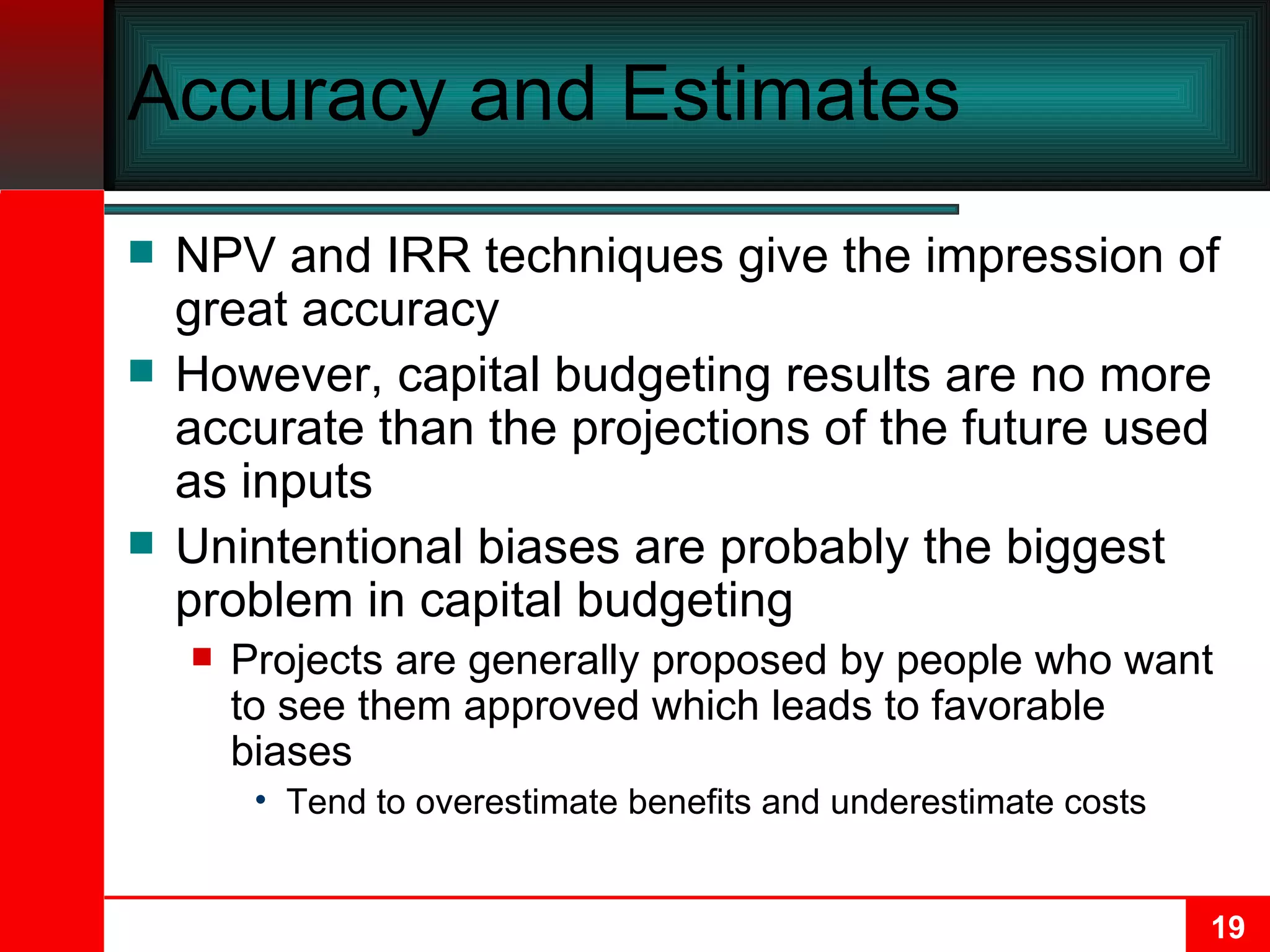 Accuracy and Estimates NPV and IRR techniques give the impression of great accuracy However, capital budgeting results are no more accurate than the projections of the future used as inputs Unintentional biases are probably the biggest problem in capital budgeting Projects are generally proposed by people who want to see them approved which leads to favorable biases Tend to overestimate benefits and underestimate costs 