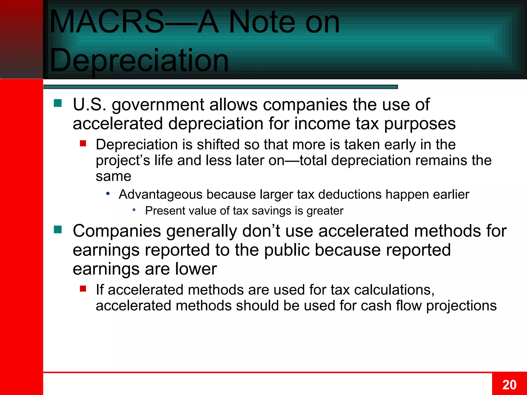 MACRS—A Note on Depreciation U.S. government allows companies the use of accelerated depreciation for income tax purposes Depreciation is shifted so that more is taken early in the project’s life and less later on—total depreciation remains the same Advantageous because larger tax deductions happen earlier Present value of tax savings is greater Companies generally don’t use accelerated methods for earnings reported to the public because reported earnings are lower If accelerated methods are used for tax calculations, accelerated methods should be used for cash flow projections 