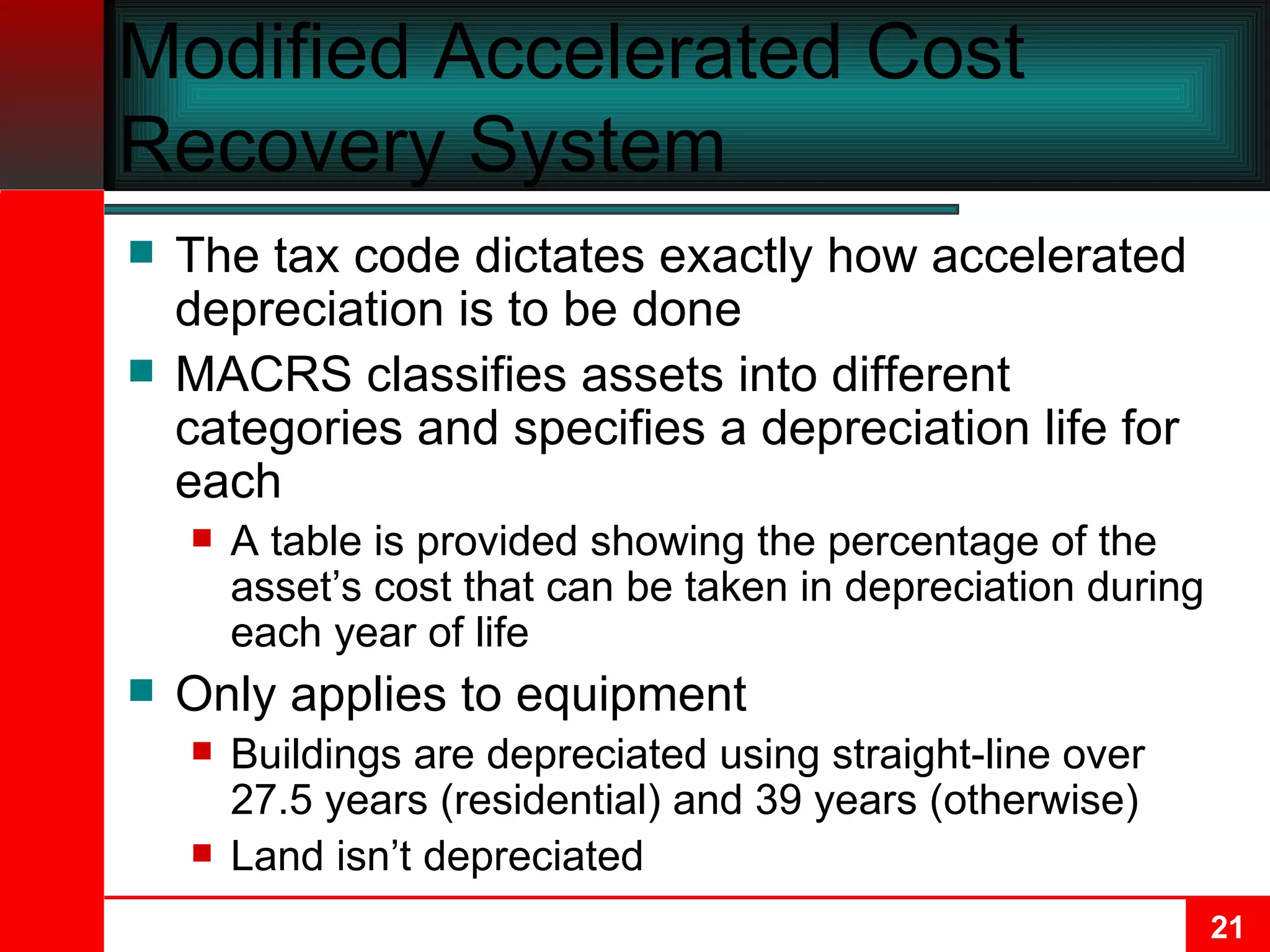 Modified Accelerated Cost Recovery System The tax code dictates exactly how accelerated depreciation is to be done MACRS classifies assets into different categories and specifies a depreciation life for each A table is provided showing the percentage of the asset’s cost that can be taken in depreciation during each year of life Only applies to equipment Buildings are depreciated using straight-line over 27.5 years (residential) and 39 years (otherwise) Land isn’t depreciated 