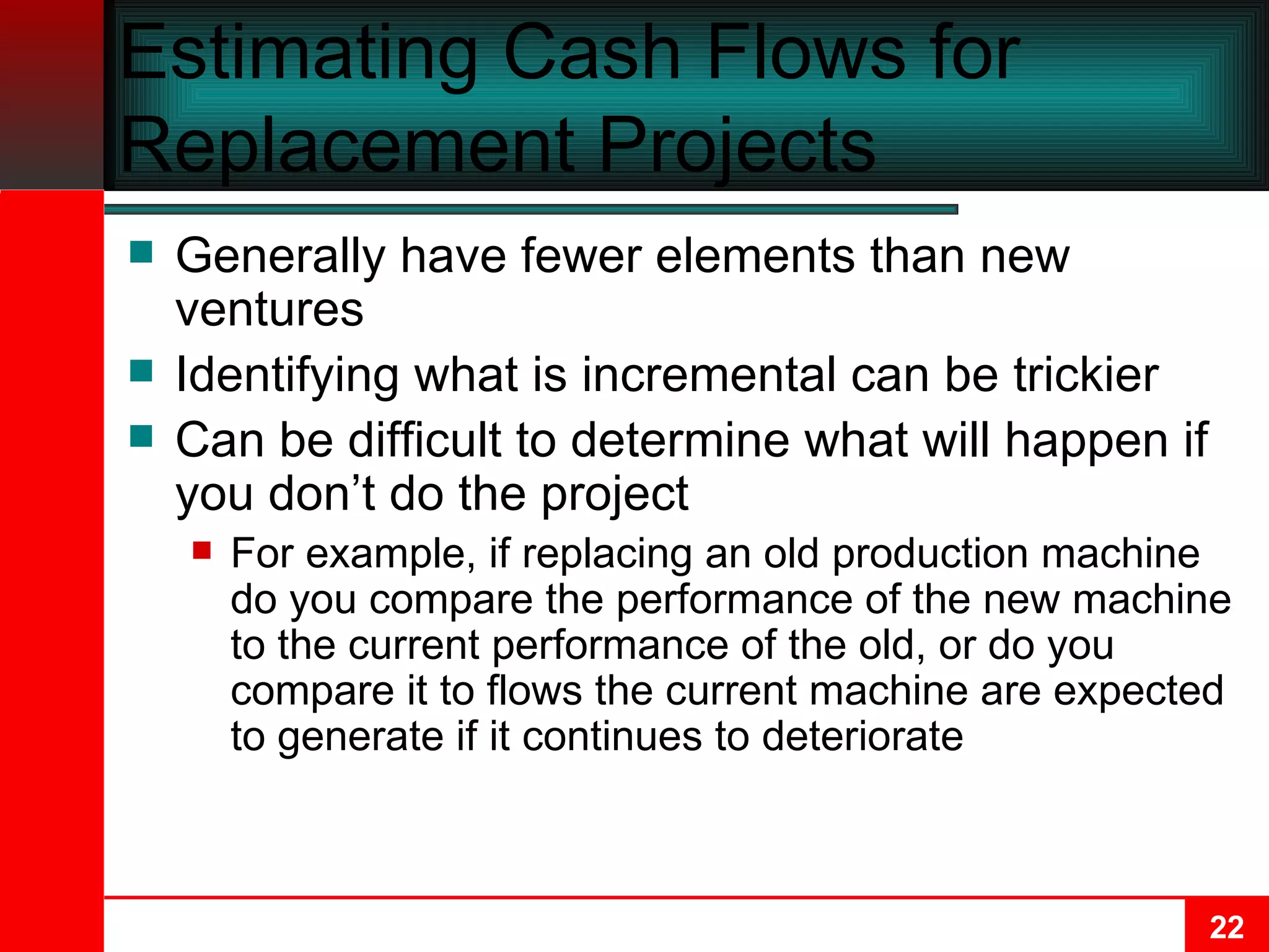 Estimating Cash Flows for Replacement Projects Generally have fewer elements than new ventures Identifying what is incremental can be trickier Can be difficult to determine what will happen if you don’t do the project For example, if replacing an old production machine do you compare the performance of the new machine to the current performance of the old, or do you compare it to flows the current machine are expected to generate if it continues to deteriorate 