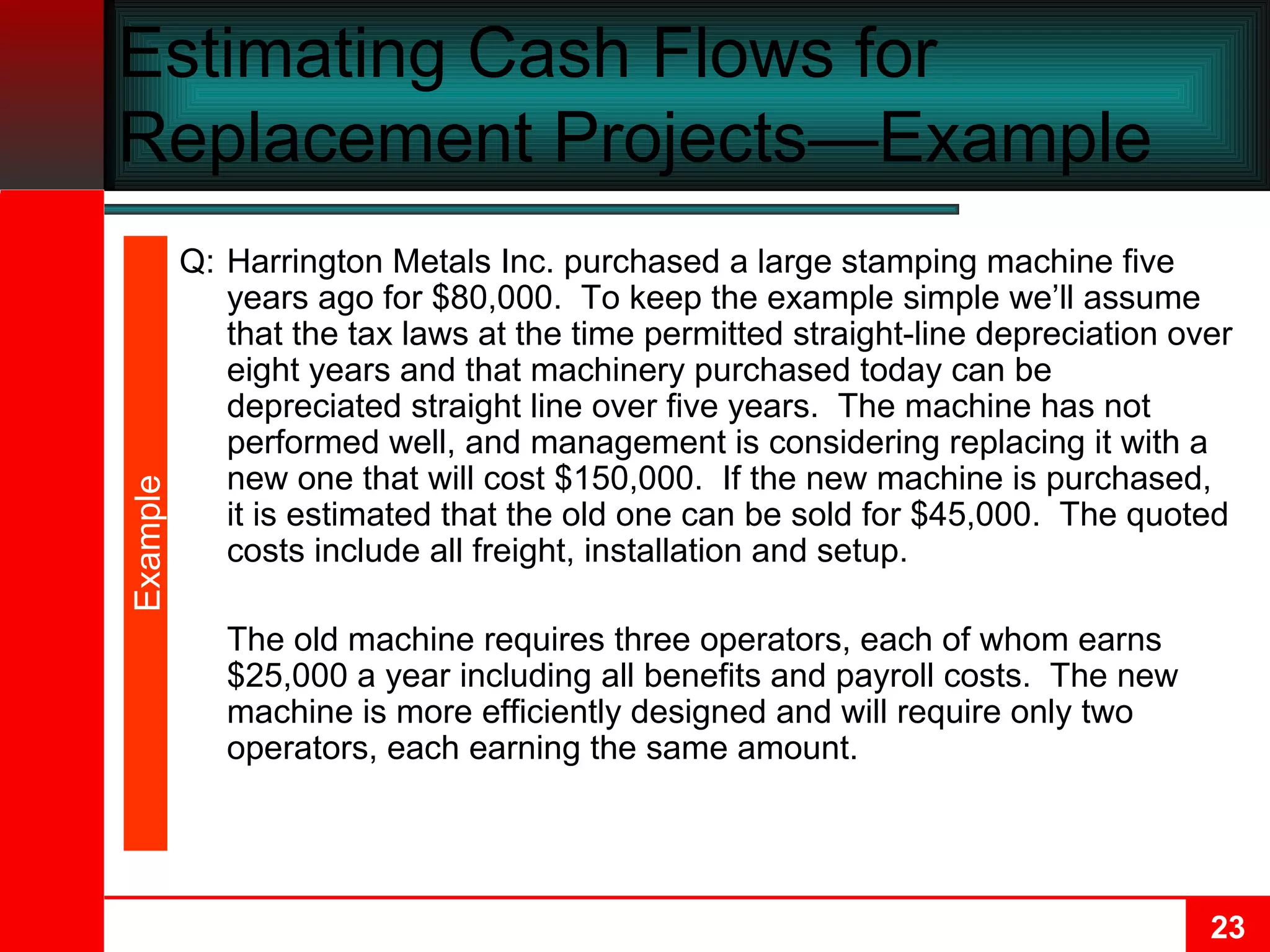Estimating Cash Flows for Replacement Projects—Example  Q: Harrington Metals Inc. purchased a large stamping machine five years ago for $80,000.  To keep the example simple we’ll assume that the tax laws at the time permitted straight-line depreciation over eight years and that machinery purchased today can be depreciated straight line over five years.  The machine has not performed well, and management is considering replacing it with a new one that will cost $150,000.  If the new machine is purchased, it is estimated that the old one can be sold for $45,000.  The quoted costs include all freight, installation and setup. The old machine requires three operators, each of whom earns $25,000 a year including all benefits and payroll costs.  The new machine is more efficiently designed and will require only two operators, each earning the same amount. Example 